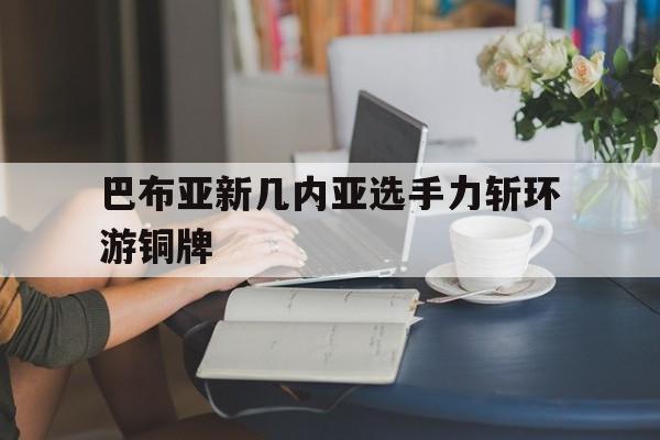 关于巴布亚新几内亚选手力斩环游铜牌的信息